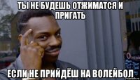 ты не будешь отжиматся и пригать если не прийдёш на волейбол