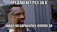 предлагает ps3 за 8 зайду на барахолку, куплю за 5...