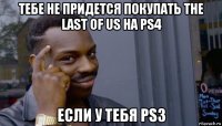 тебе не придется покупать the last of us на ps4 если у тебя ps3