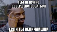 тебе не нужно совершенствоваться если ты величайший