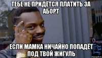 тебе не придётся платить за аборт если мамка ничайно попадёт под твой жигуль