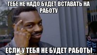 тебе не надо будет вставать на работу если у тебя не будет работы