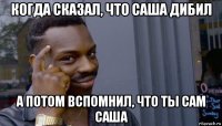 когда сказал, что саша дибил а потом вспомнил, что ты сам саша