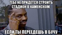 тебе не придётся строить стадион в каменском, если ты переедешь в бучу