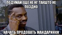 подумай ещё не нг такшто не поздно начать продовать мандаринки