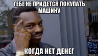 тебе не придется покупать машину когда нет денег