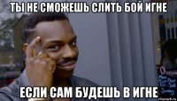 ты не сможешь слить бой игне если сам будешь в игне