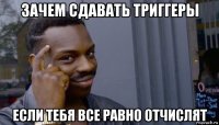 зачем сдавать триггеры если тебя все равно отчислят