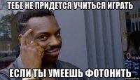 тебе не придется учиться играть если ты умеешь фотонить