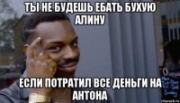 ты не будешь ебать бухую алину если потратил все деньги на антона