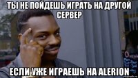 ты не пойдешь играть на другой сервер если уже играешь на alerion