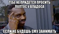 тебе не придется просить полтос у владоса если не будешь ему занимать