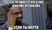 тебе не нанесут вред как живому организму если ты мёртв