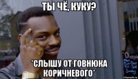 ты чё, куку? *слышу от говнюка коричневого*