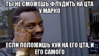 ты не сможешь флудить на цта у марко если положишь хуй на его цта, и его самого