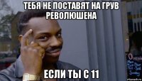 тебя не поставят на грув революшена если ты с 11