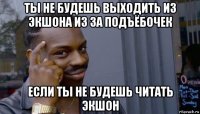 ты не будешь выходить из экшона из за подъёбочек если ты не будешь читать экшон