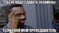 тебе не надо сдавать экзамены если твой муж преподаватель