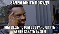 зачем мыть посуду мы ведь потом всё рано опять на ней хавать будем