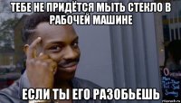 тебе не придётся мыть стекло в рабочей машине если ты его разобьешь