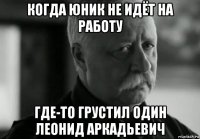 когда юник не идёт на работу где-то грустил один леонид аркадьевич