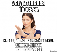 убедительная просьба не общайтесь со мной больше 5 минут-я к вам привязываюсь!