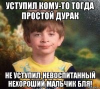 уступил кому-то тогда простой дурак не уступил-невоспитанный нехороший мальчик бля!