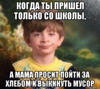 когда ты пришел только со школы, а мама просит пойти за хлебом и выкинуть мусор