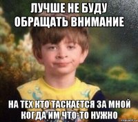 лучше не буду обращать внимание на тех кто таскается за мной когда им что-то нужно