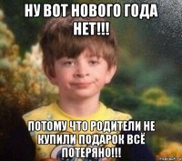 ну вот нового года нет!!! потому что родители не купили подарок всё потеряно!!!