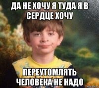 да не хочу я туда я в сердце хочу переутомлять человека не надо