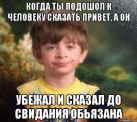 когда ты подошол к человеку сказать привет, а он убежал и сказал до свидания обьязана