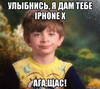 улыбнись, я дам тебе iphone x ага,щас!