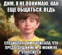 дим, я не понимаю, как еще общаться, ведь специально им написала, что предыдущий мем, к моим не относится