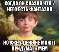 когда он сказал что у него есть фантазия но уже 2 день не может придумать мем