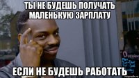 ты не будешь получать маленькую зарплату если не будешь работать