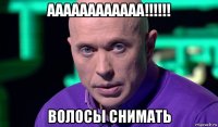 аааааааааааа!!!!!! волосы снимать