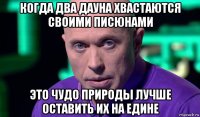 когда два дауна хвастаются своими писюнами это чудо природы лучше оставить их на едине