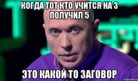 когда тот кто учится на 3 получил 5 это какой то заговор