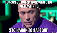 то чуство когда получил 5 по математике это какой то заговор