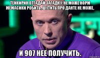 тейкирин отгадай загадку. не може норм мемасики робить, шутить про данте не може, и 907 нее получить.