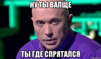 ну ты вапще ты где спрятался