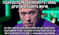 одно дело разок нюхнуть говна, другой хлебнуть мочи но уже совсем другая история когда говна в рот педложили грузит эксковаторной лопатой но до мозга сигнал от уха идёт с большой задержкой