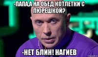 -папа,а на обед котлетки с пюрешкой? -нет блин! нагиев