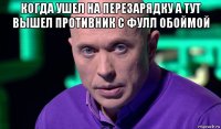 когда ушел на перезарядку а тут вышел противник с фулл обоймой 