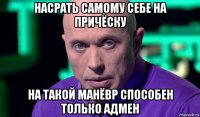 насрать самому себе на причёску на такой манёвр способен только адмен