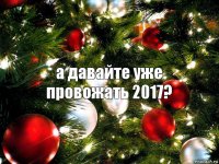 а давайте уже провожать 2017?