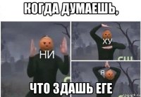 когда думаешь, что здашь еге