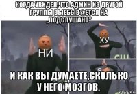 когда увидел,что админ из другой группы выебыв@ется на ,,подслушано" и как вы думаете,сколько у него мозгов.