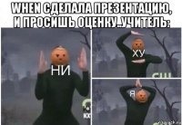 when сделала презентацию, и просишь оценку..учитель: 